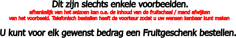 Dit zijn slechts enkele voorbeelden.  afhankelijk van het seizoen kan o.a. de inhoud van de fruitschaal / mand afwijken  van het voorbeeld. Telefonisch bestellen heeft de voorkeur zodat u uw wensen kenbaar kunt maken  U kunt voor elk gewenst bedrag een Fruitgeschenk bestellen.